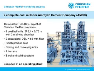 © Christian Pfeiffer Maschinenfabrik GmbH
2 complete coal mills for Amreyah Cement Company (AMCC)
This current Turn-Key-Project of
Christian Pfeiffer comprises:
• 2 coal ball mills: Ø 3.4 x 6,75 m
with 3 m drying chamber
• 2 separators: DSL-K 65 with filter
• Finish product silos
• Dosing and conveying units
• 2 burners
• Steel and solid structure
Executed in an operating plant!
Christian Pfeiffer worldwide projects
 