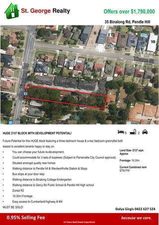 0.95% Selling Fee because we care.
14 Years Real Estate Experience
St. George Realty Offers over $1,790,000
HUGE 2137 BLOCK WITH DEVELOPMENT POTENTIAL! 5 2
Land Size- 2137 sqm
Approx
Frontage- 18.30m
Current Combined rent-
$750 PW
Future Potential for this HUGE block featuring a three bedroom house & a two bedroom grannyflat both
leased to excellent tenants happy to stay on.
• You can choose your future re-development,
• Could accommodate for 3 sets of duplexes (Subject to Parramatta City Council approval).
• Situated amongst quality new homes
• Walking distance to Pendle hill & Wentworthville Station & Stops
• Bus stops at your door step
• Walking distance to Binalong Cottage kindergarten
• Walking distance to Darcy Rd Public School & Pendle Hill High school
• Zoned R2
• 18.30m Frontage
• Easy access to Cumberland highway & M4
MUST BE SOLD!
Dalya Girgis 0422 627 524
35 Binalong Rd, Pendle Hill
 