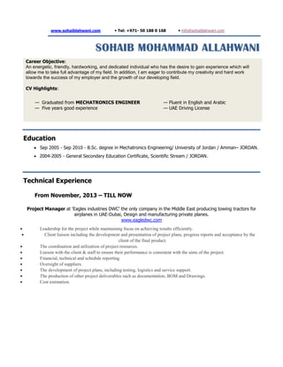 www.sohaiblahwani.com  Tel: +971- 50 188 0 168  info@sohaiblahwani.com
SSOOHHAAIIBB MMOOHHAAMMMMAADD AALLLLAAHHWWAANNII
Career Objective:
An energetic, friendly, hardworking, and dedicated individual who has the desire to gain experience which will
allow me to take full advantage of my field. In addition, I am eager to contribute my creativity and hard work
towards the success of my employer and the growth of our developing field.
CV Highlights:
— Graduated from MECHATRONICS ENGINEER
— Five years good experience
— Fluent in English and Arabic
— UAE Driving License
Education
 Sep 2005 - Sep 2010 - B.Sc. degree in Mechatronics Engineering/ University of Jordan / Amman– JORDAN.
 2004-2005 - General Secondary Education Certificate, Scientific Stream / JORDAN.
Technical Experience
From November, 2013 – TILL NOW
Project Manager at ‘Eagles industries DWC’ the only company in the Middle East producing towing tractors for
airplanes in UAE-Dubai, Design and manufacturing private planes.
www.eagledwc.com
 Leadership for the project while maintaining focus on achieving results efficiently.
 Client liaison including the development and presentation of project plans, progress reports and acceptance by the
client of the final product.
 The coordination and utilization of project resources.
 Liaison with the client & staff to ensure their performance is consistent with the aims of the project.
 Financial, technical and schedule reporting.
 Oversight of suppliers.
 The development of project plans, including testing, logistics and service support.
 The production of other project deliverables such as documentation, BOM and Drawings.
 Cost estimation.
 