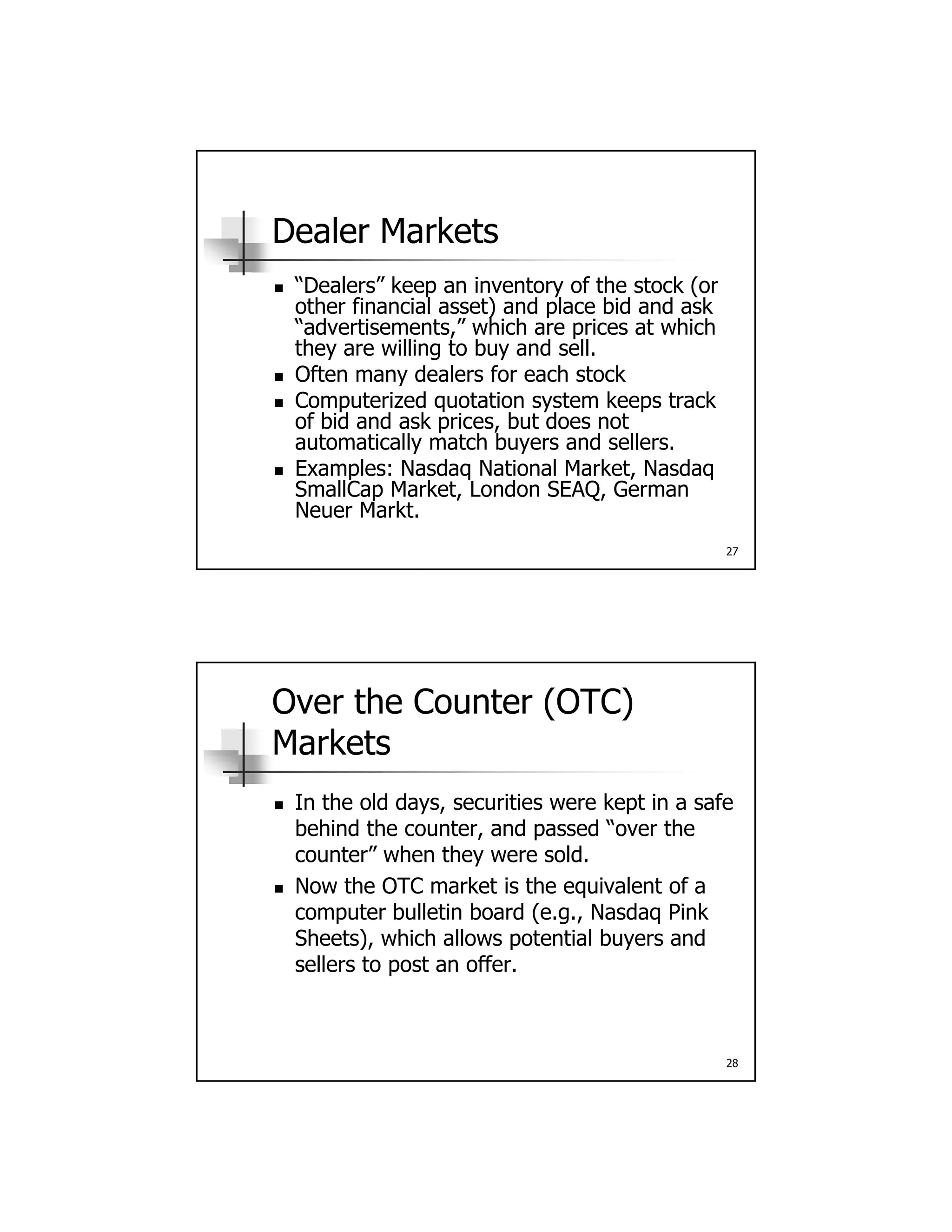 Dealer Markets
 “Dealers” keep an inventory of the stock (or Dealers keep an inventory of the stock (or
other financial asset) and place bid and ask
“advertisements,” which are prices at which
they are willing to buy and sell.
 Often many dealers for each stock
 Computerized quotation system keeps track
of bid and ask prices, but does not
27
p ,
automatically match buyers and sellers.
 Examples: Nasdaq National Market, Nasdaq
SmallCap Market, London SEAQ, German
Neuer Markt.
Over the Counter (OTC)
Markets
 In the old days securities were kept in a safe In the old days, securities were kept in a safe
behind the counter, and passed “over the
counter” when they were sold.
 Now the OTC market is the equivalent of a
computer bulletin board (e.g., Nasdaq Pink
Sheets) which allows potential buyers and
28
Sheets), which allows potential buyers and
sellers to post an offer.
 