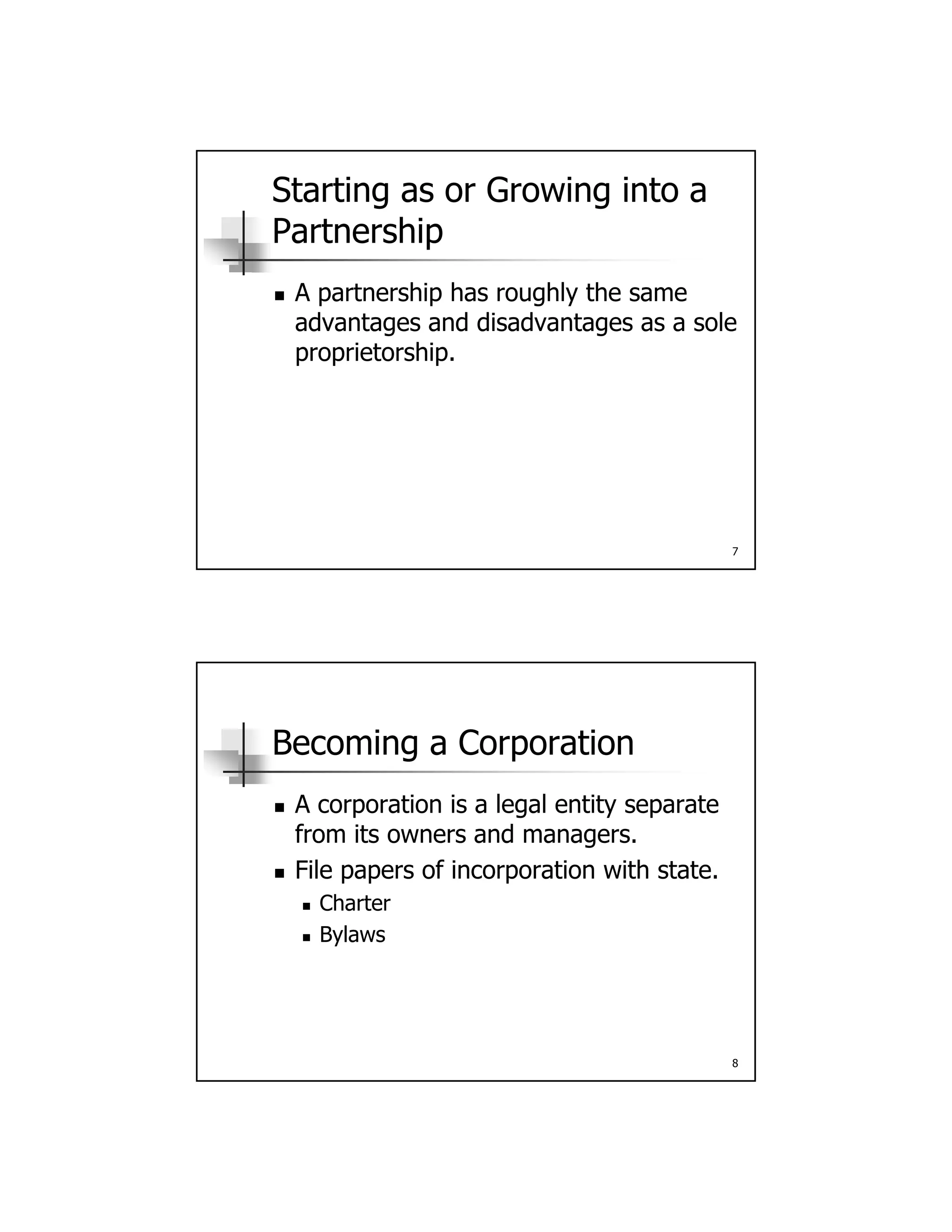 Starting as or Growing into a
Partnership
A partnership has roughly the same A partnership has roughly the same
advantages and disadvantages as a sole
proprietorship.
7
Becoming a Corporation
A corporation is a legal entity separate A corporation is a legal entity separate
from its owners and managers.
 File papers of incorporation with state.
 Charter
 Bylaws
8
Bylaws
 