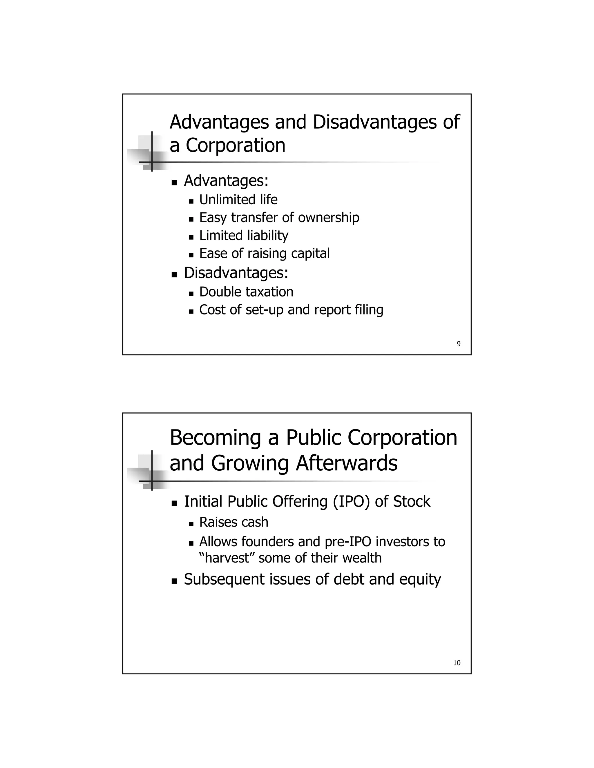 Advantages and Disadvantages of
a Corporation
 Advantages: Advantages:
 Unlimited life
 Easy transfer of ownership
 Limited liability
 Ease of raising capital
Di d t
9
 Disadvantages:
 Double taxation
 Cost of set-up and report filing
Becoming a Public Corporation
and Growing Afterwards
Initial Public Offering (IPO) of Stock Initial Public Offering (IPO) of Stock
 Raises cash
 Allows founders and pre-IPO investors to
“harvest” some of their wealth
 Subsequent issues of debt and equity
10
q q y
 