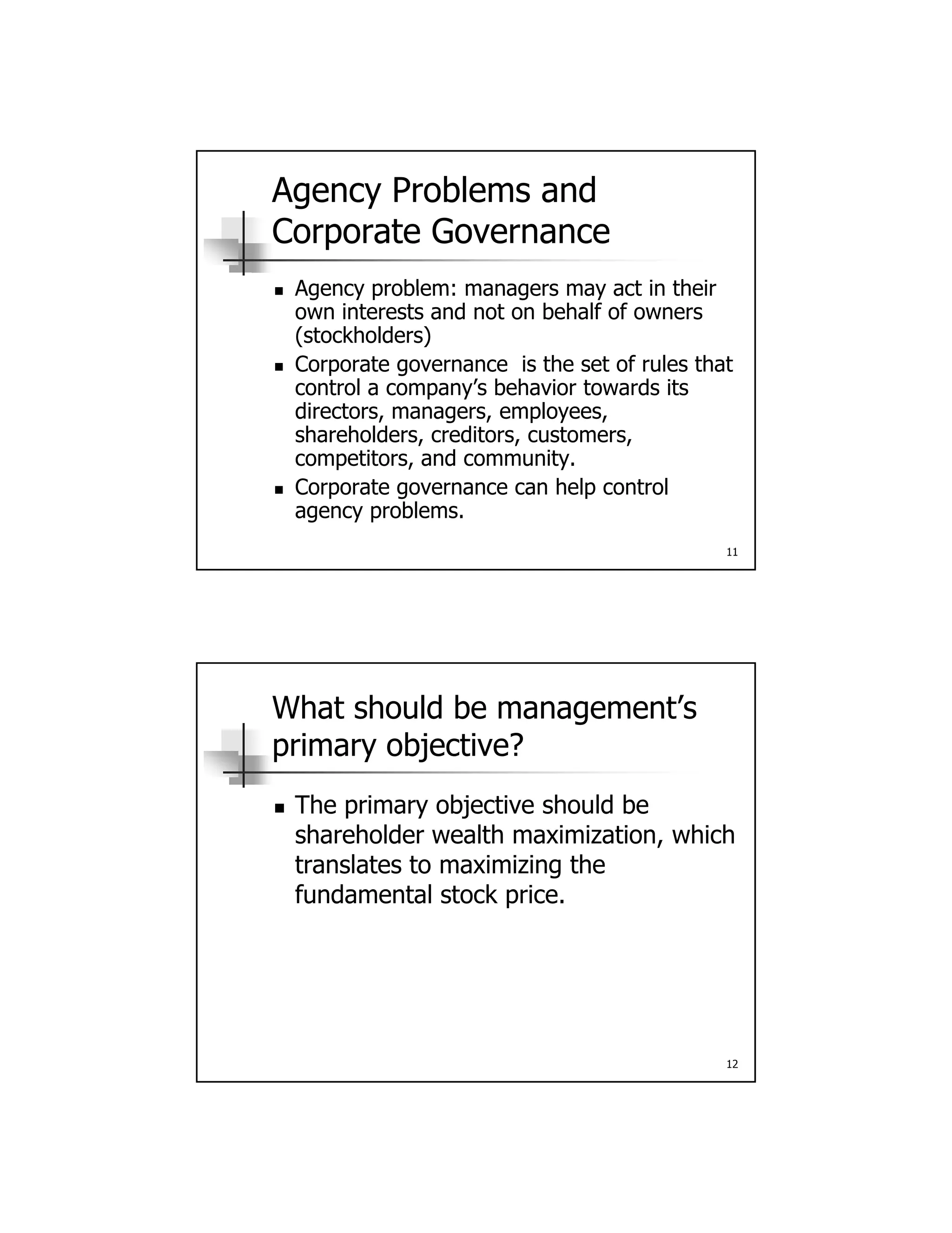 Agency Problems and
Corporate Governance
 Agency problem: managers may act in their Agency problem: managers may act in their
own interests and not on behalf of owners
(stockholders)
 Corporate governance is the set of rules that
control a company’s behavior towards its
directors, managers, employees,
shareholders creditors customers
11
shareholders, creditors, customers,
competitors, and community.
 Corporate governance can help control
agency problems.
What should be management’s
primary objective?
The primary objective should be The primary objective should be
shareholder wealth maximization, which
translates to maximizing the
fundamental stock price.
12
 