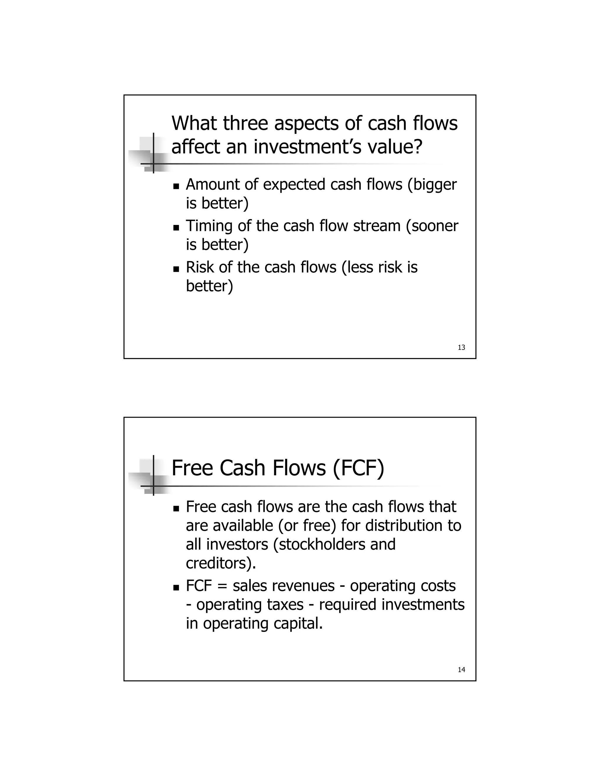 What three aspects of cash flows
affect an investment’s value?
Amount of expected cash flows (bigger Amount of expected cash flows (bigger
is better)
 Timing of the cash flow stream (sooner
is better)
 Risk of the cash flows (less risk is
13
 Risk of the cash flows (less risk is
better)
Free Cash Flows (FCF)
Free cash flows are the cash flows that Free cash flows are the cash flows that
are available (or free) for distribution to
all investors (stockholders and
creditors).
 FCF = sales revenues - operating costs
14
p g
- operating taxes - required investments
in operating capital.
 