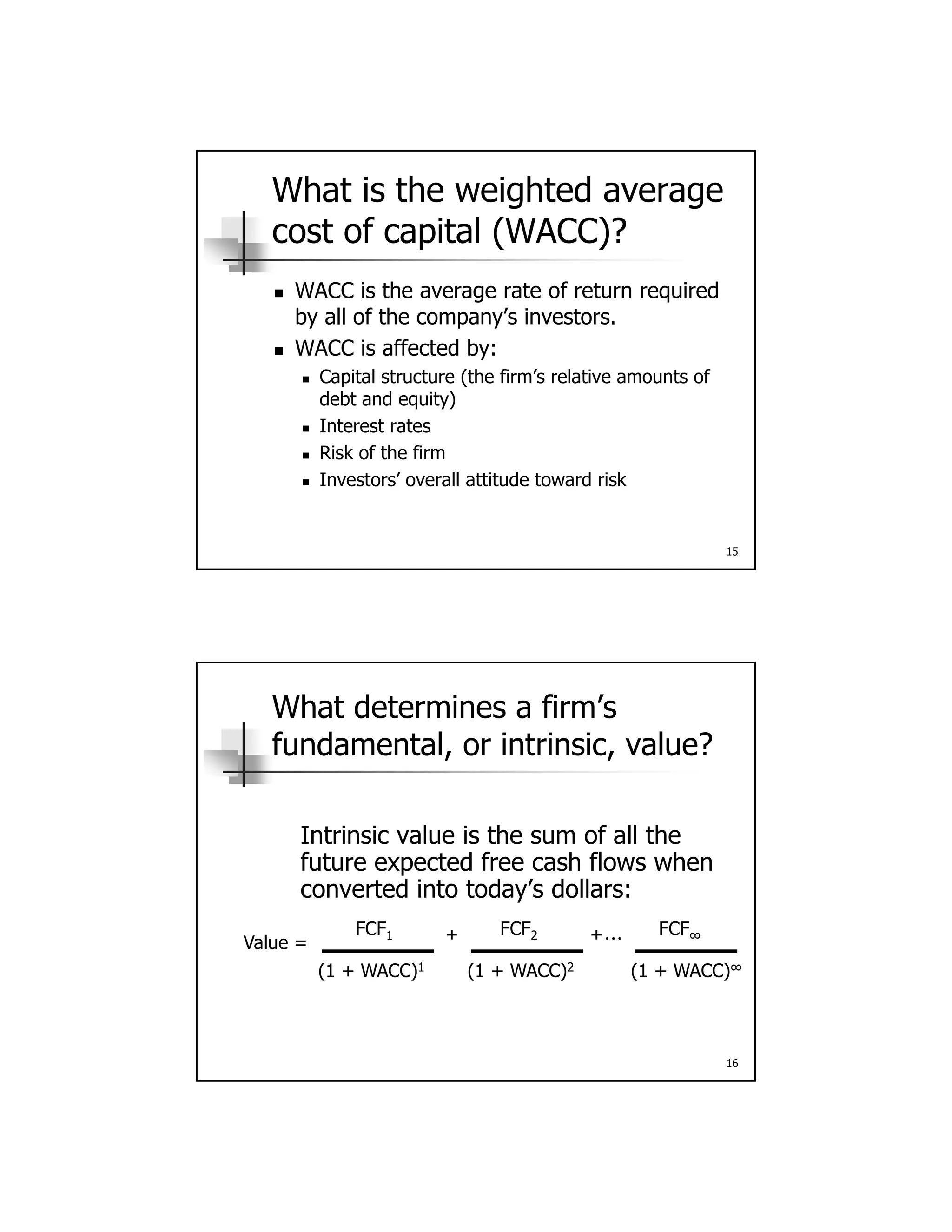 What is the weighted average
cost of capital (WACC)?
 WACC is the average rate of return required WACC is the average rate of return required
by all of the company’s investors.
 WACC is affected by:
 Capital structure (the firm’s relative amounts of
debt and equity)
 Interest rates
15
 Interest rates
 Risk of the firm
 Investors’ overall attitude toward risk
What determines a firm’s
fundamental, or intrinsic, value?
Intrinsic value is the sum of all the
future expected free cash flows when
converted into today’s dollars:
Value =
FCF1 FCF2 FCF∞+ +…
16
Value =
(1 + WACC)1 (1 + WACC)∞(1 + WACC)2
 