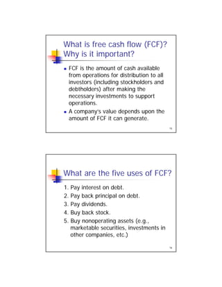 What is free cash flow (FCF)?
Why is it important?
FCF is the amount of cash available FCF is the amount of cash available
from operations for distribution to all
investors (including stockholders and
debtholders) after making the
necessary investments to support
15
operations.
 A company’s value depends upon the
amount of FCF it can generate.
What are the five uses of FCF?
1 Pay interest on debt1. Pay interest on debt.
2. Pay back principal on debt.
3. Pay dividends.
4. Buy back stock.
5 B ti t (
16
5. Buy nonoperating assets (e.g.,
marketable securities, investments in
other companies, etc.)
 