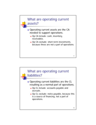 What are operating current
assets?
Operating current assets are the CA Operating current assets are the CA
needed to support operations.
 Op CA include: cash, inventory,
receivables.
 Op CA exclude: short-term investments,
f
17
because these are not a part of operations.
What are operating current
liabilities?
Operating current liabilities are the CL Operating current liabilities are the CL
resulting as a normal part of operations.
 Op CL include: accounts payable and
accruals.
 Op CL exclude: notes payable, because this
f f f
18
is a source of financing, not a part of
operations.
 