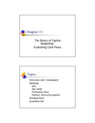 Chapter 11
The Basics of Capital
B dgeting
1
Budgeting:
Evaluating Cash Flows
Topics
Overview and “vocabulary”Overview and vocabulary
Methods
NPV
IRR, MIRR
Profitability Index
2
Payback, discounted payback
Unequal lives
Economic life
 