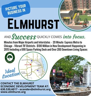 CONTACT THE ELMHURST
ECONOMIC DEVELOPMENT TEAM AT:
Ideal
Location
Minutes from Major Airports and Interstates - 20 Minute Express Metra to
Chicago - Vibrant TIF Districts - $100 Million in New Development Happening in
2015 Including a 690 Space Parking Deck and Over 200 Downtown Living Spaces
630.530.6017 - econdev@elmhurst.org
www.elmhurst.org
Elmhurst
AND QUICKLY COMESSuccess into focus.
PICTURE YOUR
BUSINESS IN
 
