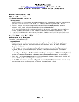 Michael DeSimone
Email: michael.desimone@comcast.net | Mobile: 609-617-0583
Location: New Jersey, Pennsylvania, Delaware, and New York City Areas
Page 3 of 3
October 2006 through April 2009
IBM Global Business Services
Sr. Managing Consultant, Marlton, NJ
Accomplishments
 IBM Global Business Consulting:Developed a go-to-market solution which focused on enabling major financial
companies to provide a greater visibility into IT costs with included the development of a SAS Module
 Walmart: Developed clustering and predictive modeling prototypes using SPSS' Clementine and IBM's
InfoSphere Design Studio, and mentored the design team on statistical techniques
 Becton Dickinson Biosciences: Assessed the client's software development program and delivered remediation
roadmap, which was leveraged by the client to improve their current software development process; and
 AIG Corporation: Implemented a Project Management Office (PMO) and managed over 150 project resources,
and established processes, procedures,and standards.
November 1997 through October 2006
BearingPoint / KPMG Consulting
Consulting Manager, Radnor, PA
Accomplishments
 MetLife, Amica Insurance Companies, and several start-up Internet Companies: Performed requirements
gathering facilitation, developed processes,detailed use cases,and object models, in support of software
application development
 AT&T: Designed the process and implemented a requirements management system, including requirements
traceability, baseline document version control, and project scope change control, utilizing IBM Rational
Software
 American Express: Developed SAS advanced statistical techniques to analyze and model the relationship between
business drivers and CPU consumption,which improved software application profitability and reduced cost
 Fannie Mae: Translated Housing and Urban Development Regulations coded in SAS into discrete business rules
to ensure U.S. Federal Government regulatory compliance
 New York Life, Trans-General Insurance, and Sprint Corporation:Performed a current situation analysis, future
state vision analysis, and migration strategy for numerous corporate software systems
 