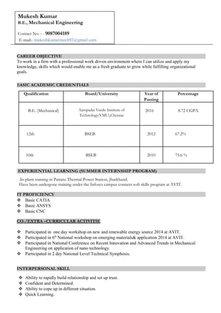 CAREER OBJECTIVE
To work in a firm with a professional work driven environment where I can utilize and apply my
knowledge, skills which would enable me as a fresh graduate to grow while fulfilling organizational
goals.
BASIC ACADEMIC CREDENTIALS
Qualification Board/University Year of
Passing
Percentage
B.E. (Mechanical) Aarupadai Veedu Institute of
Technology(VMU),Chennai
2016 8.72 CGPA
12th BSEB 2012 67.2%
10th BSEB 2010 75.6 %
EXPERIENTIAL LEARNING (SUMMER INTERNSHIP PROGRAM)
.In-plant training in Patratu Thermal Power Station, Jharkhand.
Have been undergone training under the Infosys campus connect soft skills program at AVIT.
IT PROFICIENCY
 Basic CATIA
 Basic ANSYS
 Basic CNC
CO-/EXTRA –CURRICULAR ACTIVITIE
 Participated in one day workshop on new and renewable energy source 2014 at AVIT.
 Participated in 6th
National workshop on emerging materials& application 2014 at AVIT.
 Participated in National Conference on Recent Innovation and Advanced Trends in Mechanical
Engineering on application of nano technology.
 Participated in 2 day National Level Technical Symphosis.
INTERPERSONAL SKILL
 Ability to rapidly build relationship and set up trust.
 Confident and Determined.
 Ability to cope up in different situation.
 Quick Learning.
Mukesh Kumar
B.E., Mechanical Engineering
Contact No. : - 9087004189
E-mail:- mukeshkumarmech92@gmail.com
 
