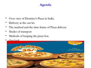 2
Agenda
• Over view of Domino’s Pizza in India.Over view of Domino’s Pizza in India.
• Delivery at the out let.Delivery at the out let.
• The method and the time frame of Pizza deliveryThe method and the time frame of Pizza delivery
• Modes of transportModes of transport
• Methods of keeping the pizza hot.Methods of keeping the pizza hot.
• Out lookOut look
 