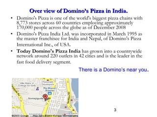 3
Over view of Domino’s Pizza in India.Over view of Domino’s Pizza in India.
• Domino's Pizza is one of the world's biggest pizza chains with
8,773 stores across 60 countries employing approximately
170,000 people across the globe as of December 2008
• Domino's Pizza India Ltd. was incorporated in March 1995 as
the master franchisee for India and Nepal, of Domino's Pizza
International Inc., of USA.
• Today Domino's Pizza India has grown into a countrywide
network around 220 outlets in 42 cities and is the leader in the
fast food delivery segment.
There is a Domino’s near you.
 