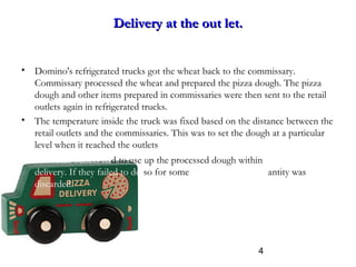 4
Delivery at the out let.Delivery at the out let.
• Domino's refrigerated trucks got the wheat back to the commissary.
Commissary processed the wheat and prepared the pizza dough. The pizza
dough and other items prepared in commissaries were then sent to the retail
outlets again in refrigerated trucks.
• The temperature inside the truck was fixed based on the distance between the
retail outlets and the commissaries. This was to set the dough at a particular
level when it reached the outlets
• The retail outlets had to use up the processed dough within three days of
delivery. If they failed to do so for some reason the entire quantity was
discarded.
 