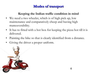 6
Modes of transportModes of transport
Keeping the Indian traffic condition in mind
• We need a two wheeler, which is of high pick up, low
maintenance and comparatively cheep and having high
maneuverability.
• It has to fitted with a hot box for keeping the pizza hot till it is
delivered.
• Painting the bike so that is clearly identified from a distance.
• Giving the driver a proper uniform.
 