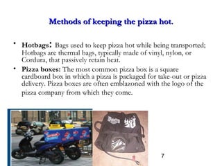 7
Methods of keeping the pizza hot.Methods of keeping the pizza hot.
• Hotbags: Bags used to keep pizza hot while being transported;
Hotbags are thermal bags, typically made of vinyl, nylon, or
Cordura, that passively retain heat.
• Pizza boxes: The most common pizza box is a square
cardboard box in which a pizza is packaged for take-out or pizza
delivery. Pizza boxes are often emblazoned with the logo of the
pizza company from which they come.
 