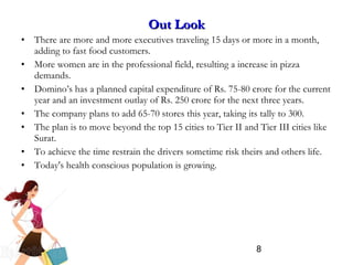 8
Out LookOut Look
• There are more and more executives traveling 15 days or more in a month,
adding to fast food customers.
• More women are in the professional field, resulting a increase in pizza
demands.
• Domino’s has a planned capital expenditure of Rs. 75-80 crore for the current
year and an investment outlay of Rs. 250 crore for the next three years.
• The company plans to add 65-70 stores this year, taking its tally to 300.
• The plan is to move beyond the top 15 cities to Tier II and Tier III cities like
Surat.
• To achieve the time restrain the drivers sometime risk theirs and others life.
• Today's health conscious population is growing.
 