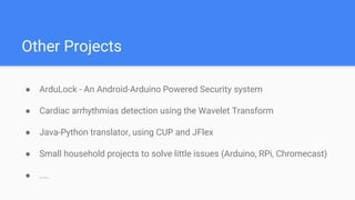 Other Projects
 ArduLock - An Android-Arduino Powered Security system
 Cardiac arrhythmias detection using the Wavelet Transform
 Java-Python translator, using CUP and JFlex
 Small household projects to solve little issues (Arduino, RPi, Chromecast)
 ....
 