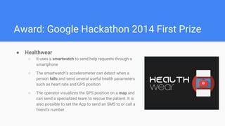 Award: Google Hackathon 2014 First Prize
 Healthwear
 It uses a smartwatch to send help requests through a
smartphone
 The smartwatchs accelerometer can detect when a
person falls and send several useful health parameters
such as heart rate and GPS position
 The operator visualizes the GPS position on a map and
can send a specialized team to rescue the patient. It is
also possible to set the App to send an SMS to or call a
friend's number.
 