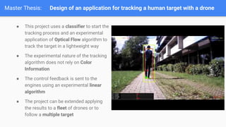 Master Thesis: Design of an application for tracking a human target with a drone
 This project uses a classifier to start the
tracking process and an experimental
application of Optical Flow algorithm to
track the target in a lightweight way
 The experimental nature of the tracking
algorithm does not rely on Color
Information
 The control feedback is sent to the
engines using an experimental linear
algorithm
 The project can be extended applying
the results to a fleet of drones or to
follow a multiple target
 