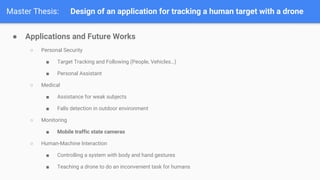 Master Thesis: Design of an application for tracking a human target with a drone
 Applications and Future Works
 Personal Security
 Target Tracking and Following (People, Vehicles)
 Personal Assistant
 Medical
 Assistance for weak subjects
 Falls detection in outdoor environment
 Monitoring
 Mobile traffic state cameras
 Human-Machine Interaction
 Controlling a system with body and hand gestures
 Teaching a drone to do an inconvenient task for humans
 