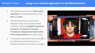 Bachelor Thesis: Design of an Android application for Eye Blink Detection
 This project uses a set of Viola-Jones
classifiers to find the position of the
face and eyes
 The blink detection is performed
through a large set of experimental
methods, involving Integral Projection
Functions, Hu Moments, Hough
Transforms, Background Subtraction,
Color segmentation and many more.
 This project represents my current job: I
am developing new features as a
freelance project for an asian company
 