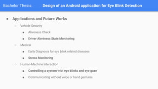 Bachelor Thesis: Design of an Android application for Eye Blink Detection
 Applications and Future Works
 Vehicle Security
 Aliveness Check
 Driver Alertness State Monitoring
 Medical
 Early Diagnosis for eye blink related diseases
 Stress Monitoring
 Human-Machine Interaction
 Controlling a system with eye blinks and eye gaze
 Communicating without voice or hand gestures
 