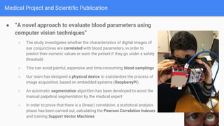 Medical Project and Scientific Publication
 A novel approach to evaluate blood parameters using
computer vision techniques
 The study investigates whether the characteristics of digital images of
eye conjunctivas are correlated with blood parameters, in order to
predict their numeric values or warn the patient if they go under a safety
threshold
 This can avoid painful, expensive and time-consuming blood samplings
 Our team has designed a physical device to standardize the process of
image acquisition, based on embedded systems (RaspberryPi)
 An automatic segmentation algorithm has been developed to avoid the
manual palpebral segmentation by the medical expert
 In order to prove that there is a (linear) correlation, a statistical analysis
phase has been carried out, calculating the Pearson Correlation Indexes
and training Support Vector Machines
 