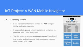 IoT Project: A WSN Mobile Navigator
 TLSensing Mobile
 It can browse the information content of a WSN using the
OM2M application paradigm
 It provides both general network statistics or navigation of a
particular nodes data, with graphs
 The sink is connected to an embedded system (PandaBoard)
that runs the application server that manages the requests
either over HTTP or CoAP
 