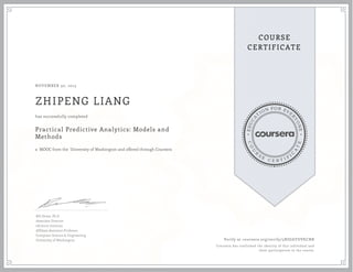 EDUCA
T
ION FOR EVE
R
YONE
CO
U
R
S
E
C E R T I F
I
C
A
TE
COURSE
CERTIFICATE
NOVEMBER 30, 2015
ZHIPENG LIANG
Practical Predictive Analytics: Models and
Methods
a MOOC from the University of Washington and offered through Coursera
has successfully completed
Bill Howe, Ph.D
Associate Director
eScience Institute
Affiliate Assistant Professor
Computer Science & Engineering
University of Washington Verify at coursera.org/verify/5NDJAYDVKCNR
Coursera has confirmed the identity of this individual and
their participation in the course.
 