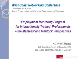 West-Coast Networking Conference
December 4 – 5, 2014
Simon Fraser University, Harbour Centre campus,Vancouver
KC Hui (Ziggy)
EdD Candidate, Faculty of Education, SFU.
EdD (ABD), CCDP, MSc. MSIS, BA (Hon), NLP.
Employment Mentoring Program
for Internationally Trained Professionals
– the Mentees’ and Mentors’ Perspectives
 