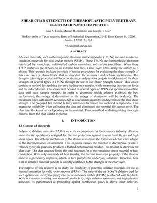 1
SHEAR CHAR STRENGTH OF THERMOPLASTIC POLYURETHANE
ELASTOMER NANOCOMPOSITES
Jake A. Lewis, Manuel H. Jaramillo, and Joseph H. Koo*
The University of Texas at Austin, Dept. of Mechanical Engineering, 204 E. Dean Keeton St, C2200,
Austin, TX 78712, USA
*jkoo@mail.utexas.edu
ABSTRACT
Ablative materials, such as thermoplastic elastomer nanocomposites (TPUNs) are used as internal
insulation materials for solid rocket motors (SRMs). These TPUNs are thermoplastic elastomer
reinforced by nanoclays, multi-walled carbon nanotubes, and carbon nanofibers. When these
TPUN materials are exposed to an extreme heat flux, a char layer forms along the surface as it
ablates. This research includes the study of testing procedures for evaluating the shear strength of
this char layer, a characteristic that is important for aerospace and defense applications. The
designated testing procedure will incorporate aspects of previous projects that determined the shear
strengths of several types of TPUNs through the use of our Shear Strength Sensor. This sensor
contains a method for applying traverse loading on a sample, while measuring the reaction force
and the induced strain. This sensor will be used on several types of TPUN test specimens to collect
data until each sample ruptures. In order to determine which ablative exhibited the best
performance, the energy of destruction or the energy of dissipation will be evaluated. The
maximum force will also be accounted for as a secondary quantity for determining the char shear
strength. The proposed test method is fully automated to ensure that each test is repeatable. This
guarantees reliability when collecting the data and eliminates the potential for human error. The
char layer thickness varies depending on the material. Thus, a method for distinguishing the virgin
material from the char will be explored.
1. INTRODUCTION
1.1 Context of Research
Polymeric ablative materials (PAMs) are critical components in the aerospace industry. Ablative
materials are specifically designed for thermal protection against extreme heat fluxes and high
shear forces. The defense mechanism of the ablator stems from the formation of char when subject
to the aforementioned environment. This exposure causes the material to decompose, where it
releases pyrolysis gases and produces a burned carbonaceous residue. This residue is known as the
char layer. The char structure limits the total heat transfer to the remaining virgin material by heat
conduction. With only one mode of heat transfer, the thermal insulation property of the ablative
material significantly improves, which in turn protects the underlying substrate. Therefore, how
well an ablative material protects is directly correlated to the strength of the char layer.
The purpose of this research is to study the feasibility of potential ablative materials for use as
thermal insulation for solid rocket motors (SRMs). The state-of-the-art (SOAT) ablative used for
such application is ethylene propylene diene monomer rubber (EPDM) reinforced with Kevlar®.
With its chemical stability, low thermal conductivity, high ablation resistance, and high physical
adhesion, its performance at protecting against combustion gases is above other ablatives.
 
