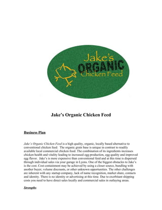 Jake’s Organic Chicken Feed
Business Plan
Jake’s Organic Chicken Feed is a high quality, organic, locally based alternative to
conventional chicken feed. The organic grain base is unique in contrast to readily
available local commercial chicken food. The combination of its ingredients increases
chicken health and vitality leading to increased egg production, egg quality and improved
egg flavor. Jake’s is more expensive than conventional feed and at this time is dispersed
through individual sales via your garage in Lyons. One of the biggest obstacles to Jake’s
is the cost. Cost containment may be achieved by using a closer source, bundling with
another buyer, volume discounts, or other unknown opportunities. The other challenges
are inherent with any startup company, lack of name recognition, market share, contacts
and identity. There is no identity or advertising at this time. Due to exorbitant shipping
costs you need to have direct sales locally and commercial sales in outlaying areas.
Strengths
 