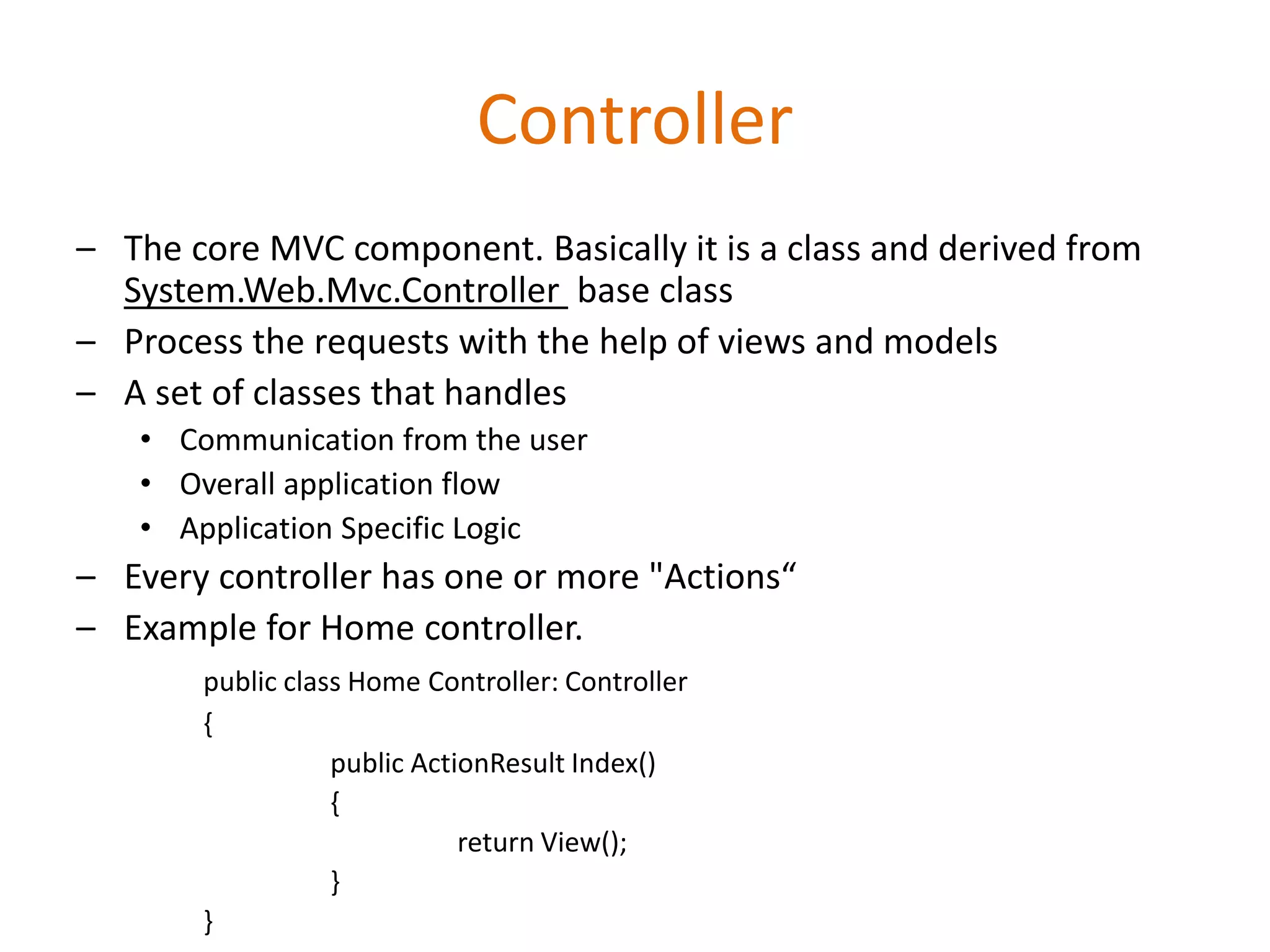Controller
– The core MVC component. Basically it is a class and derived from
System.Web.Mvc.Controller base class
– Process the requests with the help of views and models
– A set of classes that handles
• Communication from the user
• Overall application flow
• Application Specific Logic
– Every controller has one or more "Actions“
– Example for Home controller.
public class Home Controller: Controller
{
public ActionResult Index()
{
return View();
}
}
 