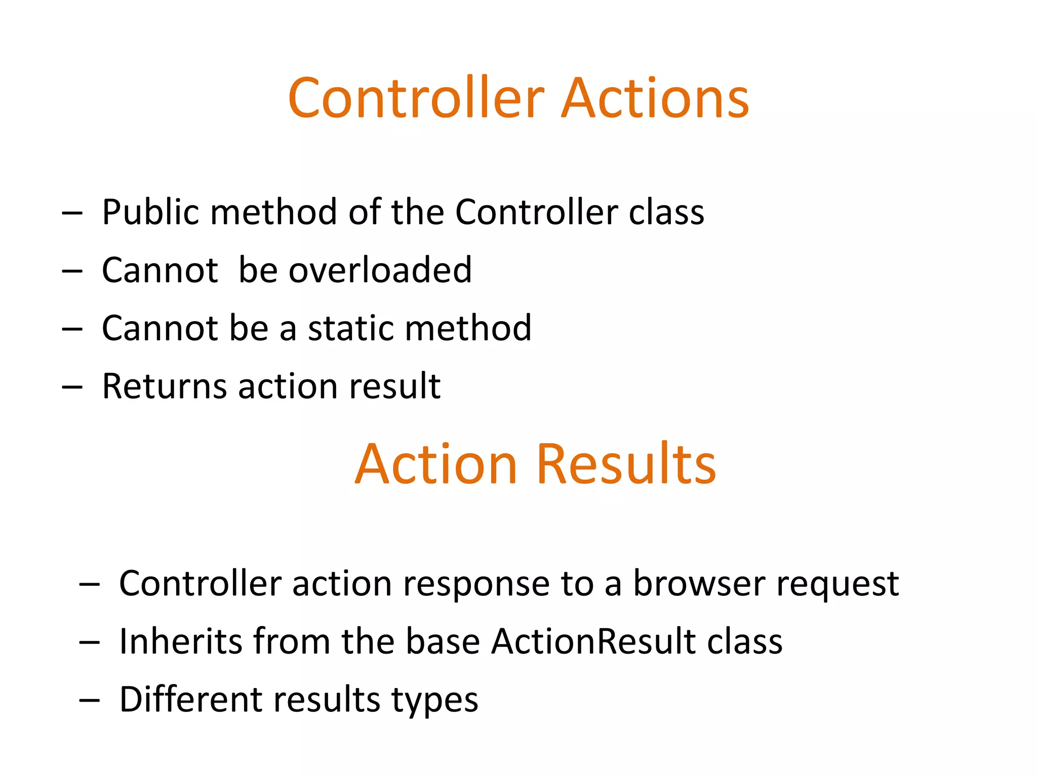 Controller Actions
– Public method of the Controller class
– Cannot be overloaded
– Cannot be a static method
– Returns action result
Action Results
– Controller action response to a browser request
– Inherits from the base ActionResult class
– Different results types
 