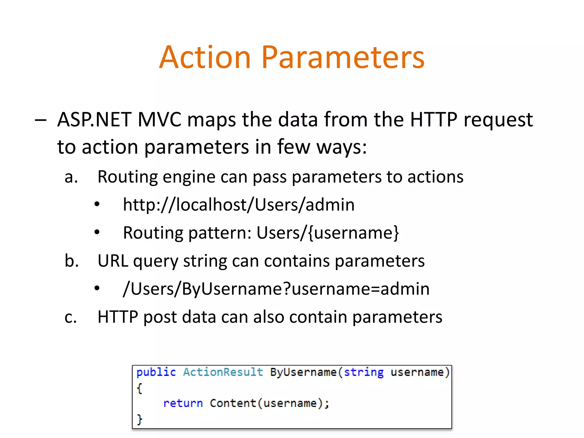 Action Parameters
– ASP.NET MVC maps the data from the HTTP request
to action parameters in few ways:
a. Routing engine can pass parameters to actions
• http://localhost/Users/admin
• Routing pattern: Users/{username}
b. URL query string can contains parameters
• /Users/ByUsername?username=admin
c. HTTP post data can also contain parameters
 