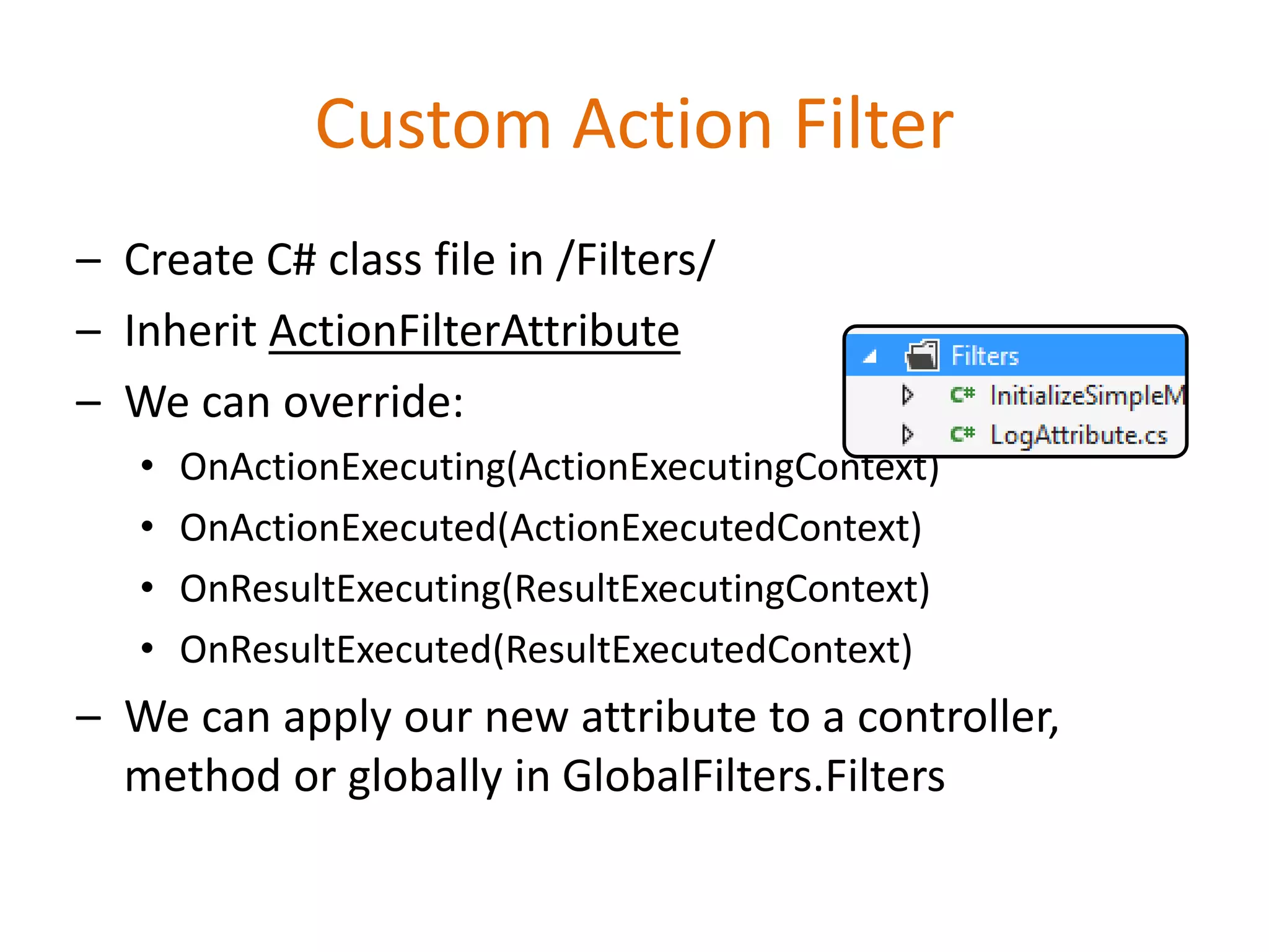 Custom Action Filter
– Create C# class file in /Filters/
– Inherit ActionFilterAttribute
– We can override:
• OnActionExecuting(ActionExecutingContext)
• OnActionExecuted(ActionExecutedContext)
• OnResultExecuting(ResultExecutingContext)
• OnResultExecuted(ResultExecutedContext)
– We can apply our new attribute to a controller,
method or globally in GlobalFilters.Filters
 