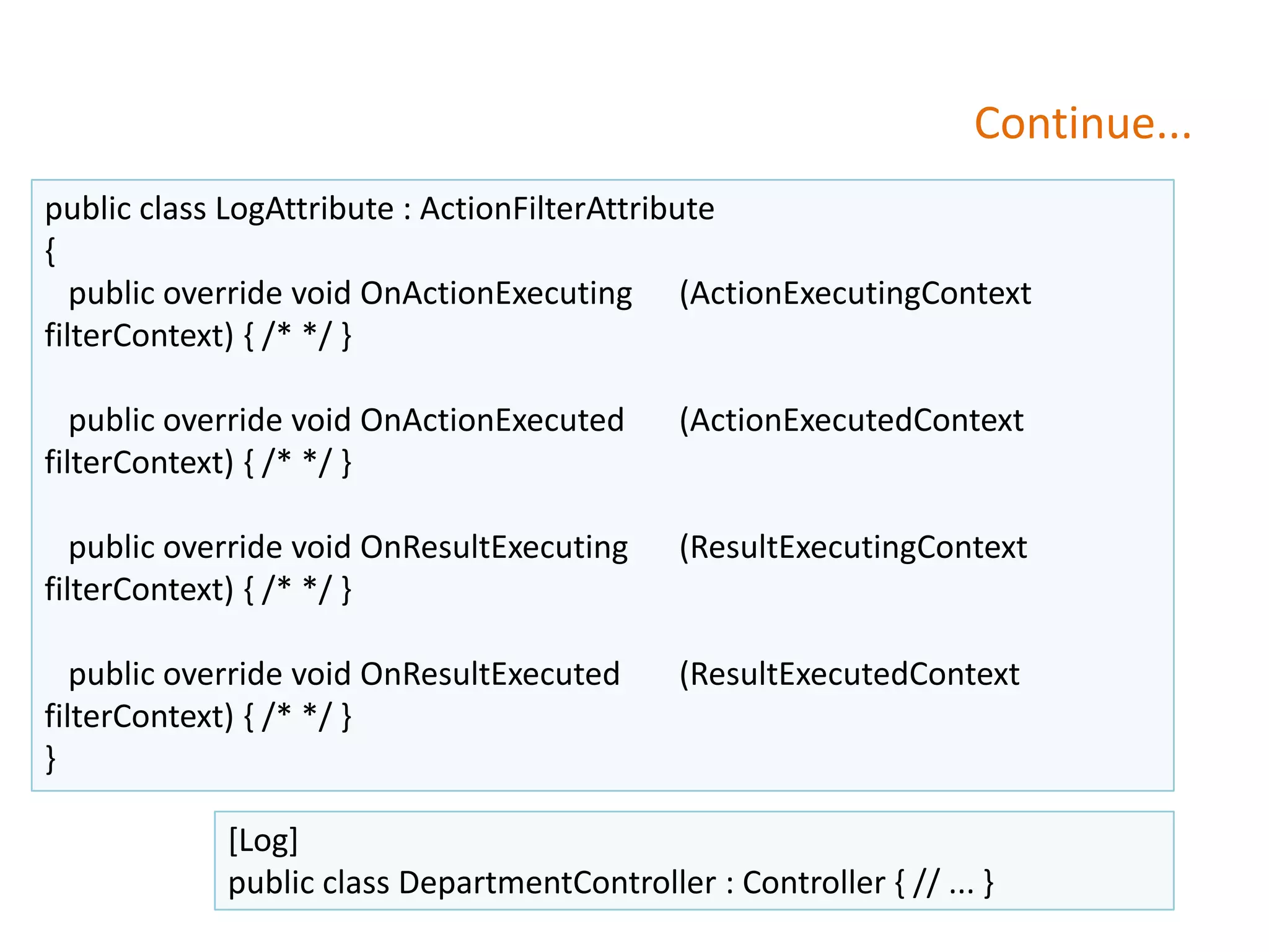 Continue...
public class LogAttribute : ActionFilterAttribute
{
public override void OnActionExecuting (ActionExecutingContext
filterContext) { /* */ }
public override void OnActionExecuted (ActionExecutedContext
filterContext) { /* */ }
public override void OnResultExecuting (ResultExecutingContext
filterContext) { /* */ }
public override void OnResultExecuted (ResultExecutedContext
filterContext) { /* */ }
}
[Log]
public class DepartmentController : Controller { // ... }
 