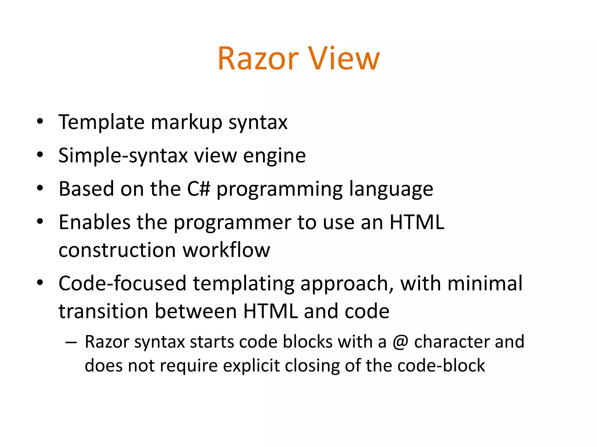 Razor View
• Template markup syntax
• Simple-syntax view engine
• Based on the C# programming language
• Enables the programmer to use an HTML
construction workflow
• Code-focused templating approach, with minimal
transition between HTML and code
– Razor syntax starts code blocks with a @ character and
does not require explicit closing of the code-block
 