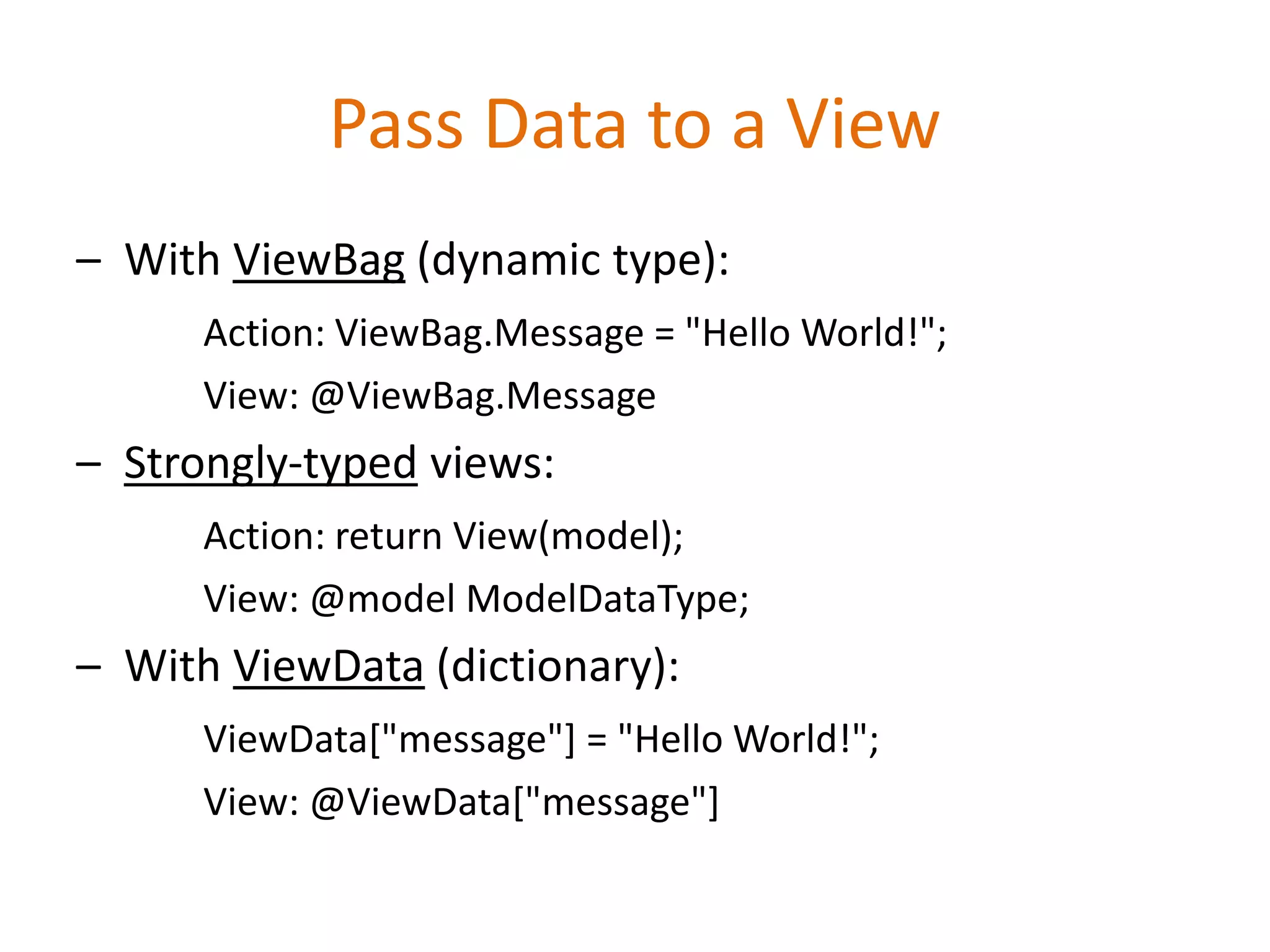 Pass Data to a View
– With ViewBag (dynamic type):
Action: ViewBag.Message = "Hello World!";
View: @ViewBag.Message
– Strongly-typed views:
Action: return View(model);
View: @model ModelDataType;
– With ViewData (dictionary):
ViewData["message"] = "Hello World!";
View: @ViewData["message"]
 
