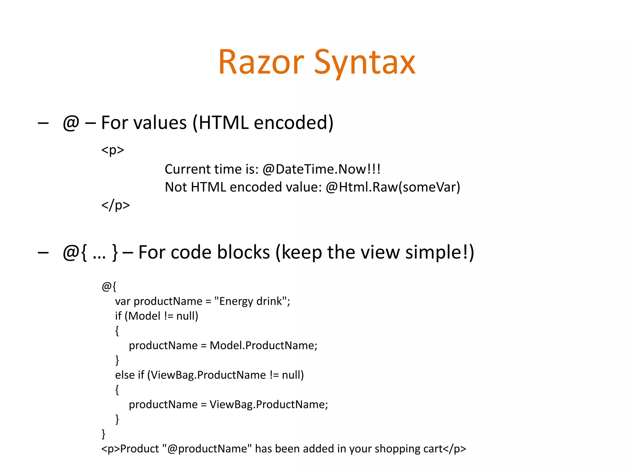 Razor Syntax
– @ – For values (HTML encoded)
<p>
Current time is: @DateTime.Now!!!
Not HTML encoded value: @Html.Raw(someVar)
</p>
– @{ … } – For code blocks (keep the view simple!)
@{
var productName = "Energy drink";
if (Model != null)
{
productName = Model.ProductName;
}
else if (ViewBag.ProductName != null)
{
productName = ViewBag.ProductName;
}
}
<p>Product "@productName" has been added in your shopping cart</p>
 