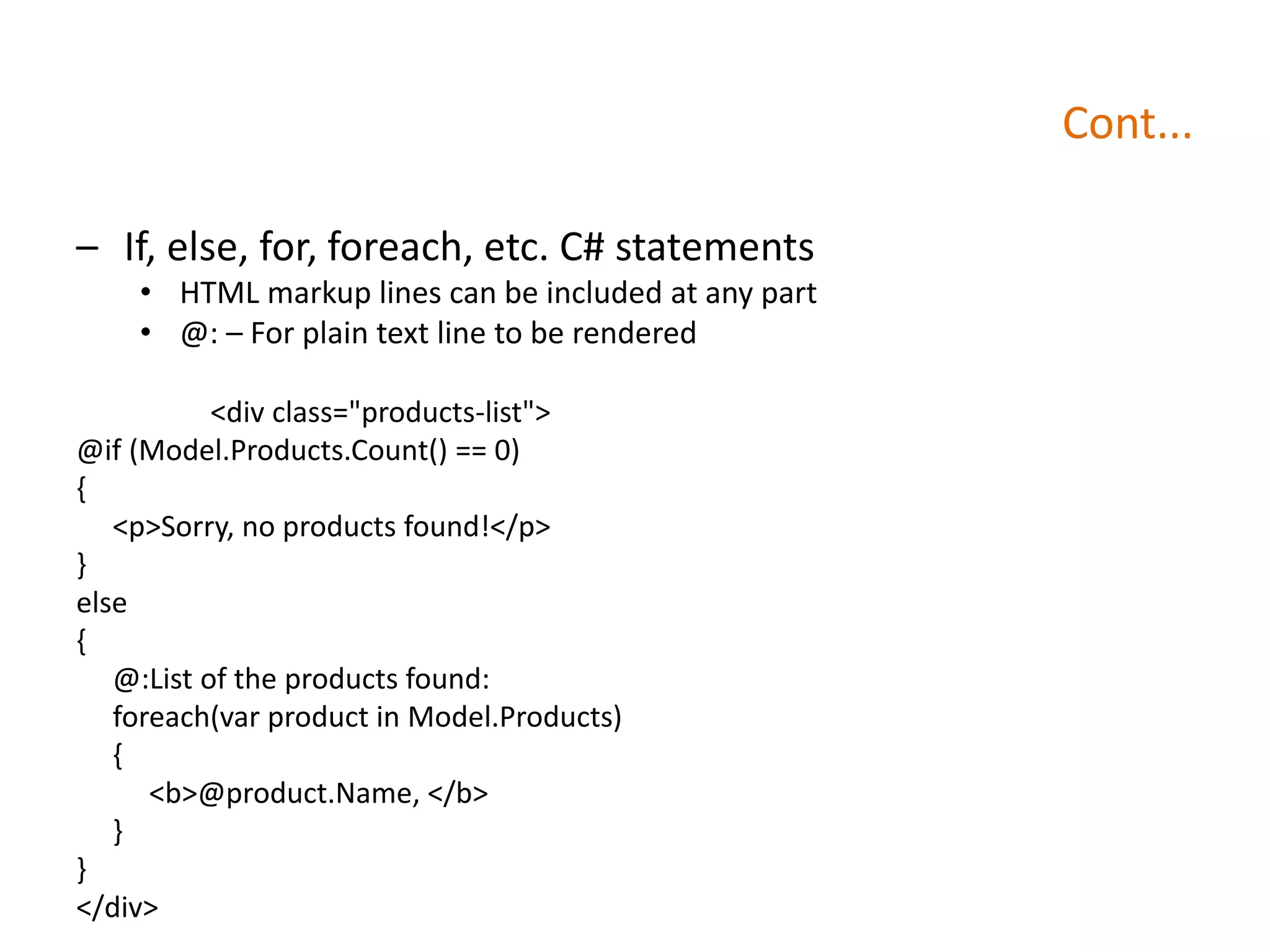 Cont...
– If, else, for, foreach, etc. C# statements
• HTML markup lines can be included at any part
• @: – For plain text line to be rendered
<div class="products-list">
@if (Model.Products.Count() == 0)
{
<p>Sorry, no products found!</p>
}
else
{
@:List of the products found:
foreach(var product in Model.Products)
{
<b>@product.Name, </b>
}
}
</div>
 