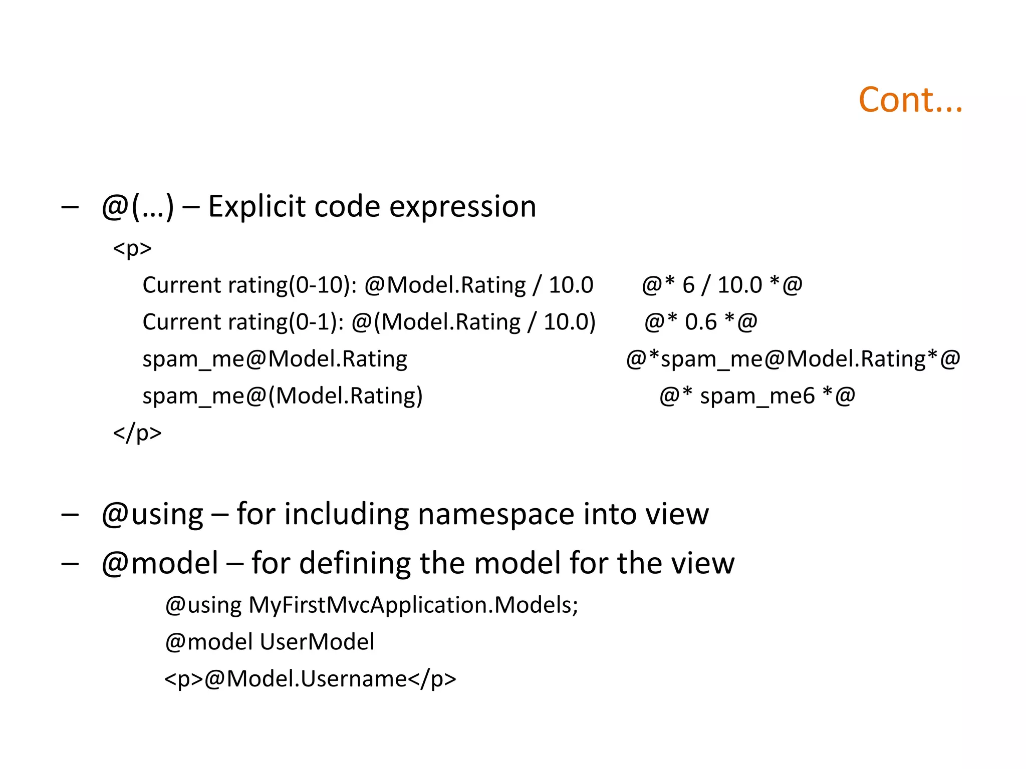 Cont...
– @(…) – Explicit code expression
<p>
Current rating(0-10): @Model.Rating / 10.0 @* 6 / 10.0 *@
Current rating(0-1): @(Model.Rating / 10.0) @* 0.6 *@
spam_me@Model.Rating @*spam_me@Model.Rating*@
spam_me@(Model.Rating) @* spam_me6 *@
</p>
– @using – for including namespace into view
– @model – for defining the model for the view
@using MyFirstMvcApplication.Models;
@model UserModel
<p>@Model.Username</p>
 