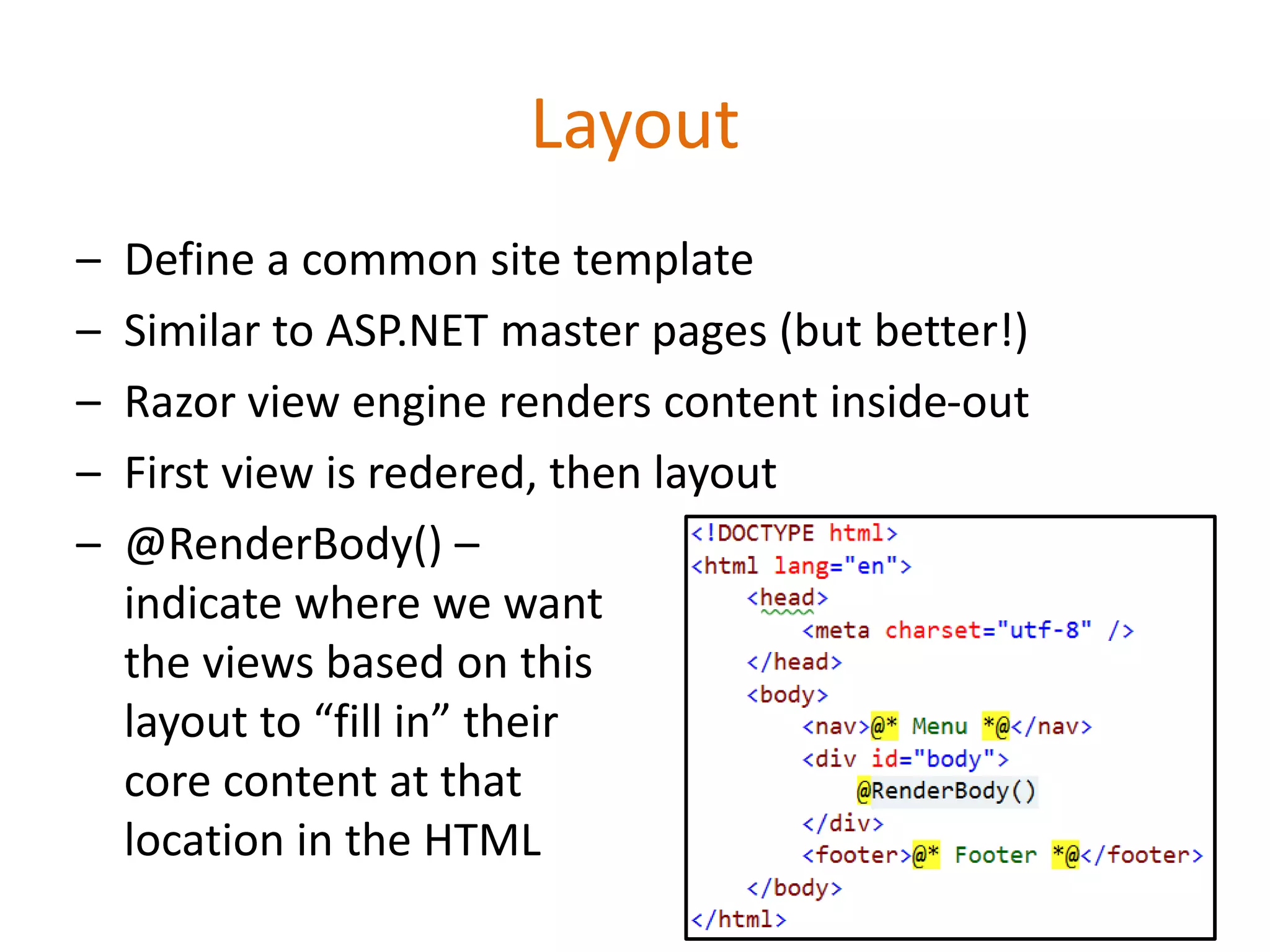 Layout
– Define a common site template
– Similar to ASP.NET master pages (but better!)
– Razor view engine renders content inside-out
– First view is redered, then layout
– @RenderBody() –
indicate where we want
the views based on this
layout to “fill in” their
core content at that
location in the HTML
 