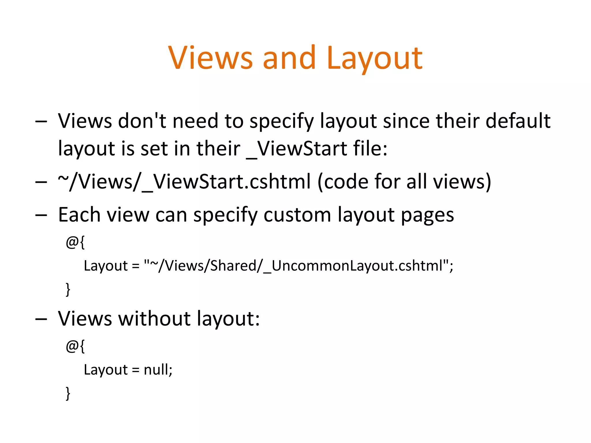 Views and Layout
– Views don't need to specify layout since their default
layout is set in their _ViewStart file:
– ~/Views/_ViewStart.cshtml (code for all views)
– Each view can specify custom layout pages
@{
Layout = "~/Views/Shared/_UncommonLayout.cshtml";
}
– Views without layout:
@{
Layout = null;
}
 