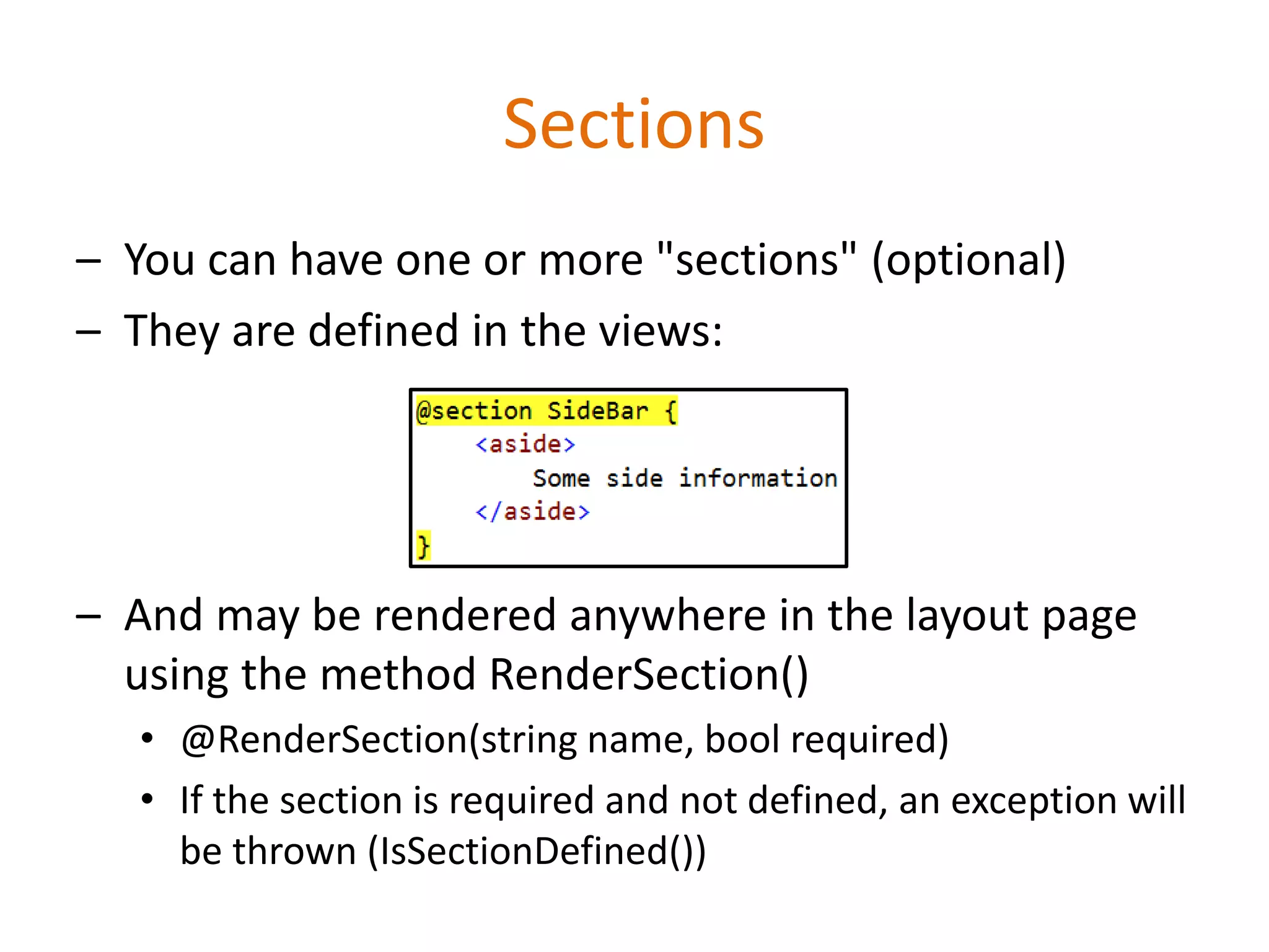 Sections
– You can have one or more "sections" (optional)
– They are defined in the views:
– And may be rendered anywhere in the layout page
using the method RenderSection()
• @RenderSection(string name, bool required)
• If the section is required and not defined, an exception will
be thrown (IsSectionDefined())
 