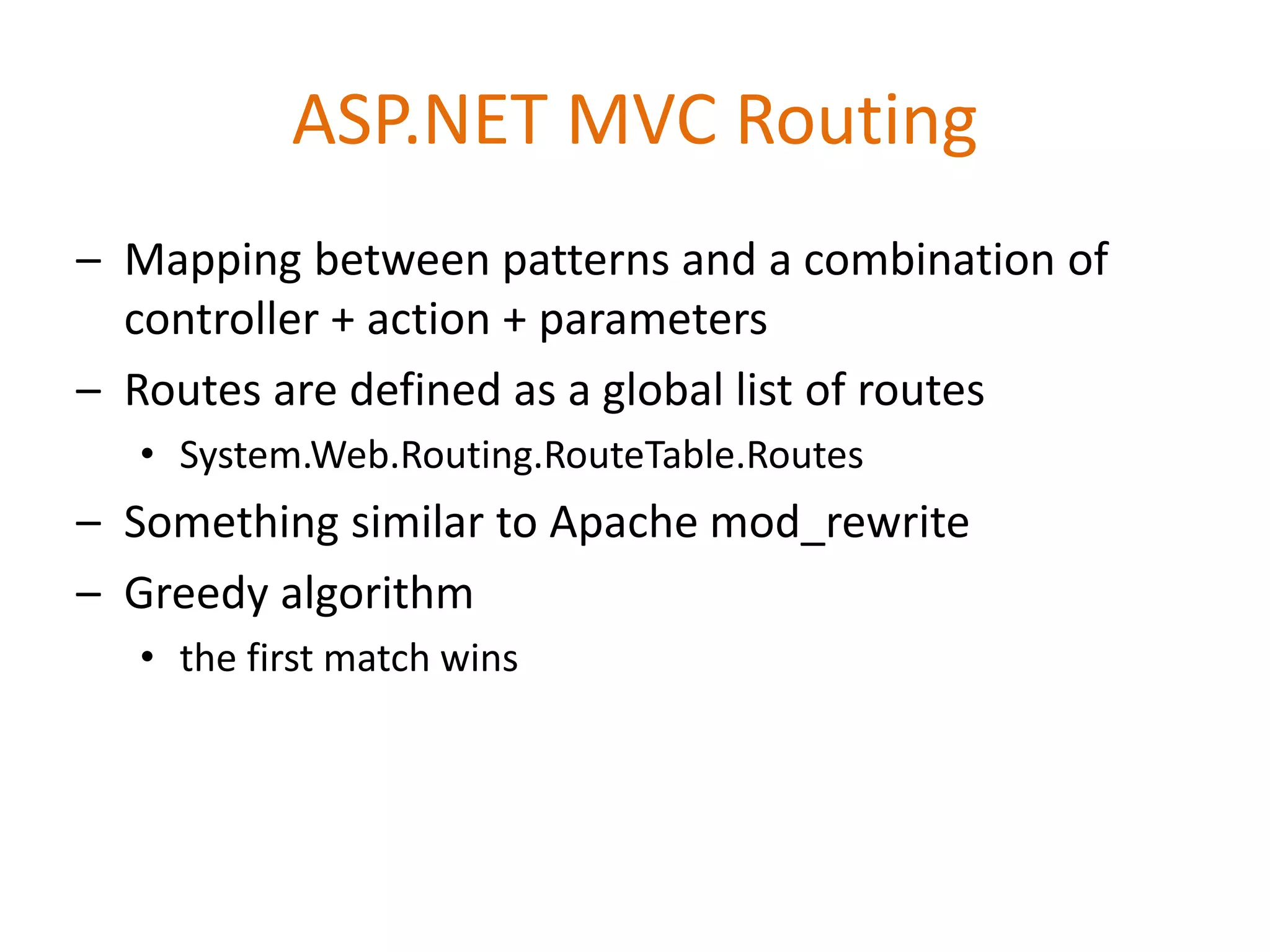 ASP.NET MVC Routing
– Mapping between patterns and a combination of
controller + action + parameters
– Routes are defined as a global list of routes
• System.Web.Routing.RouteTable.Routes
– Something similar to Apache mod_rewrite
– Greedy algorithm
• the first match wins
 
