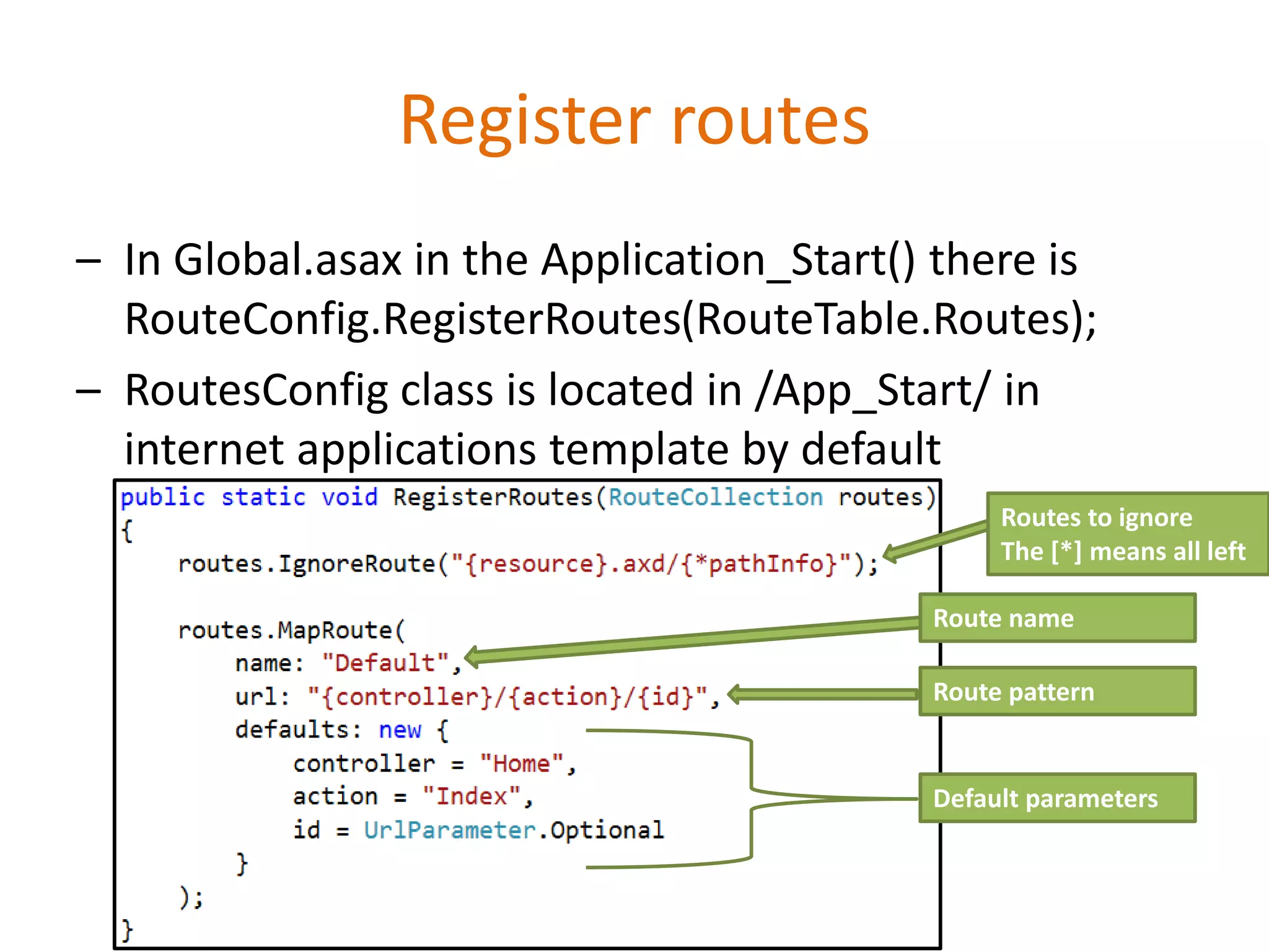 Register routes
– In Global.asax in the Application_Start() there is
RouteConfig.RegisterRoutes(RouteTable.Routes);
– RoutesConfig class is located in /App_Start/ in
internet applications template by default
Route name
Route pattern
Default parameters
Routes to ignore
The [*] means all left
 