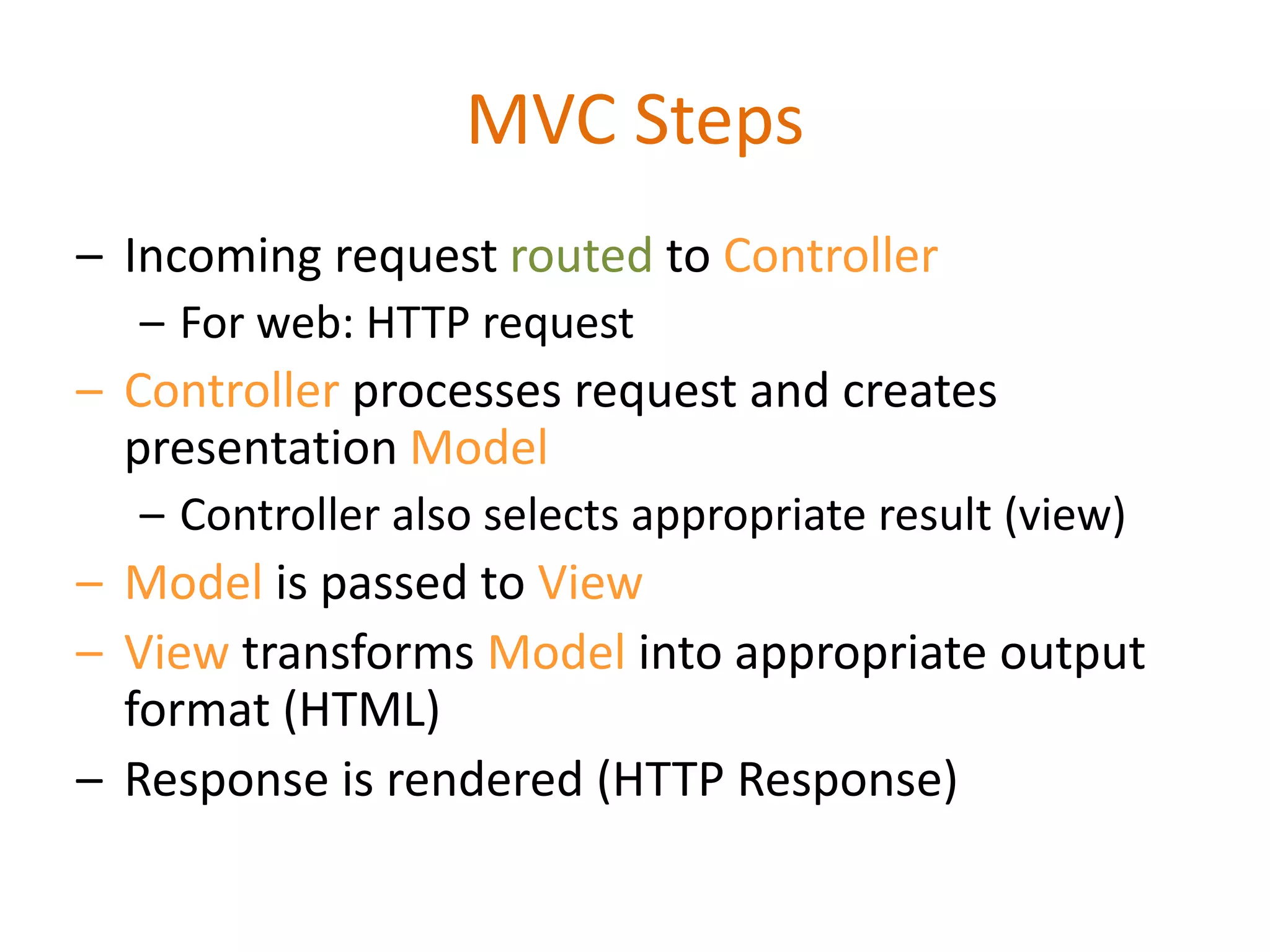 MVC Steps
– Incoming request routed to Controller
– For web: HTTP request
– Controller processes request and creates
presentation Model
– Controller also selects appropriate result (view)
– Model is passed to View
– View transforms Model into appropriate output
format (HTML)
– Response is rendered (HTTP Response)
 