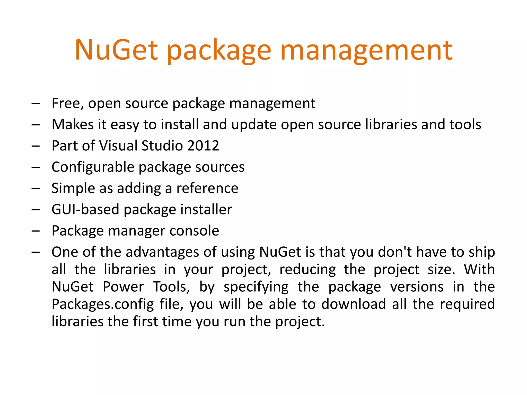 NuGet package management
– Free, open source package management
– Makes it easy to install and update open source libraries and tools
– Part of Visual Studio 2012
– Configurable package sources
– Simple as adding a reference
– GUI-based package installer
– Package manager console
– One of the advantages of using NuGet is that you don't have to ship
all the libraries in your project, reducing the project size. With
NuGet Power Tools, by specifying the package versions in the
Packages.config file, you will be able to download all the required
libraries the first time you run the project.
 
